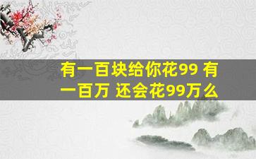 有一百块给你花99 有一百万 还会花99万么